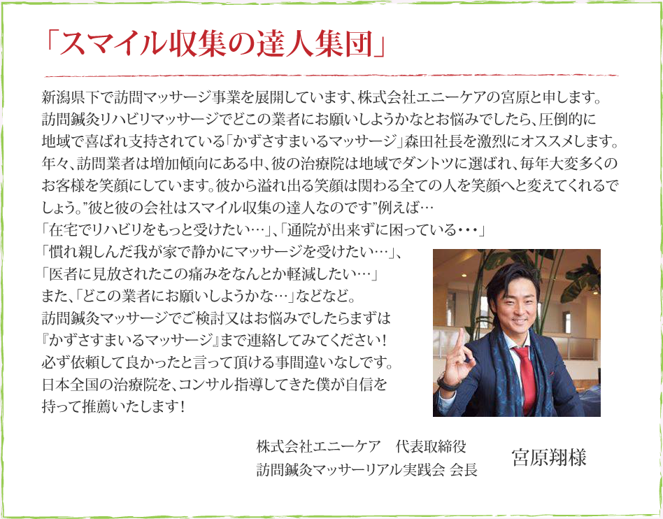 新潟県下で訪問マッサージ事業を展開しています、株式会社エニーケアの宮原と申します。訪問鍼灸リハビリマッサージでどこの業者にお願いしようかなとお悩みでしたら、圧倒的に地域で喜ばれ支持されている「かずさすまいるマッサージ」森田社長を激烈にオススメします。年々、訪問業者は増加傾向にある中、彼の治療院は地域でダントツに選ばれ、毎年多くのの患者様を笑顔にしています。彼から溢れ出る笑顔は関わる全ての人を笑顔へと変えてくれるでしょう。”彼と彼の会社はスマイル収集の達人なのです”例えば・・・・『在宅でリハビリをもっと受けたい・・・』『通院が出来ずに困っている・・・』『慣れ親しんだ我が家で静かにマッサージを受けたい・・・』、『医者に見放されたこの痛みをなんとか軽減したい・・・』また、『どこの業者にお願いしようかな・・・』などなど訪問鍼灸マッサージでご検討又はお悩みでしたらまずは『かずさすまいるマッサージ』まで連絡してみてください！必ず依頼して良かったと言って頂ける事間違いなしです。日本全国の治療院を、コンサル指導してきた僕が自信を持って推薦いたします！