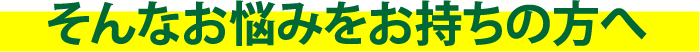 そんなお悩みをお持ちの方へ？