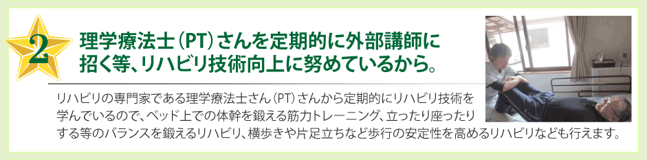 理学療法士（PT）さんを定期的に外部講師に招く等、リハビリ技術向上に努めているから。リハビリの専門家である理学療法士さん（PT）さんから定期的にリハビリ技術を学んでいるので、ベッド上での体幹を鍛える筋力トレーニング、立ったり座ったりする等のバランスを鍛えるリハビリ、横歩きや片足立ちなど歩行の安定性を高めるリハビリなども行えます。