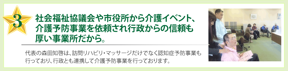 社会福祉協議会や市役所から介護イベントを依頼され行政からの信頼も厚い事業所だから。代表の森田知啓は、訪問リハビリだけでなく認知症予防事業も行っており、行政とも連携して介護予防事業を行っております。