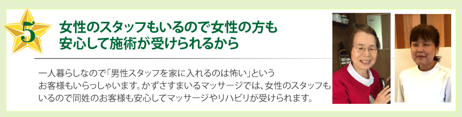 女性のスタッフもいるので女性の方も安心して施術が受けられるから一人暮らしなので「男性スタッフを家に入れるのは怖い」というお客様もいらっしゃいます。かずさすまいるマッサージでは、女性のスタッフもいるので同姓のお客様も安心してマッサージやリハビリが受けられます。