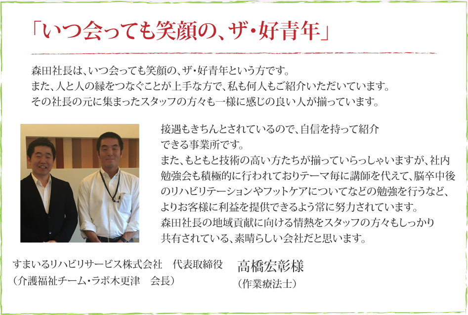 森田社長は、いつ会っても笑顔の、ザ・好青年という方です。また、人と人の縁をつなぐことが上手な方で、私も何人もご紹介いただいています。その社長の元に集まったスタッフの方々も、一様に感じの良い人が揃っています。接遇もきちんとされているので、自信を持って紹介できる事業所です。また、もともと技術の高い方たちが揃っていらっしゃいますが、社内勉強会も積極的に行われており、テーマ毎に講師を代えて、脳卒中後のリハビリテーションやフットケアについてなどの勉強を行うなど、より患者様に利益を提供できるよう常に努力されています。森田社長の地域貢献に向ける情熱をスタッフの方々もしっかり共有されている、素晴らしい会社だと思います。すまいるリハビリサービス株式会社　代表取締役　高橋宏彰（作業療法士）（介護福祉チーム・ラボ木更津　会長）